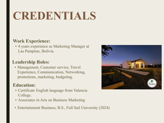 CREDENTIALS
Work Experience:
• 4 years experience as Marketing Manager at
Las Pampitas, Bolivia.
Education:
• Certificate English language from Valencia
College.
• Associates in Arts on Business Marketing
• Entertainment Business, B.S., Full Sail University (2024)
Leadership Roles:
• Management, Customer service, Travel
Experience, Communication, Networking,
promotions, marketing, budgeting.
 