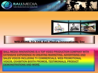 WELCOME TO THE Ball Media Innovations, Inc

BALL MEDIA INNOVATIONS IS A TOP VIDEO PRODUCTION COMPANY WITH
EXTENSIVE EXPERIENCE IN CREATING MARKETING, ADVERTISING AND
SALES VIDEOS INCLUDING TV COMMERCIALS, WEB PROMOTIONAL
VIDEOS, EXHIBITION BOOTH PROMOS, TESTIMONIALS, PRODUCT
DEMONSTRATIONS AND MORE.

 