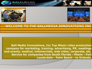 Ball Media Innovations, Inc Top Miami video production
company for marketing, training, advertising, PR, meetings
and events, medical, infomercials, web video, corporate, etc.
Service for companies from South Florida - Miami - Fort
Lauderdale - Palm Beach - to Orlando.

 