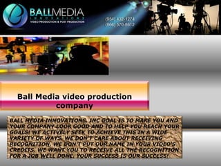 Ball Media video production
company
BALL MEDIA INNOVATIONS, INC GOAL IS TO MAKE YOU AND
YOUR COMPANY LOOK GOOD AND TO HELP YOU REACH YOUR
GOALS! WE ACTIVELY SEEK TO ACHIEVE THIS IN A WIDE
VARIETY OF WAYS. WE DON'T CARE ABOUT RECEIVING
RECOGNITION. WE DON'T PUT OUR NAME IN YOUR VIDEO'S
CREDITS. WE WANT YOU TO RECEIVE ALL THE RECOGNITION
FOR A JOB WELL DONE. YOUR SUCCESS IS OUR SUCCESS!

 