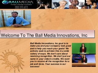 Welcome To The Ball Media Innovations, Inc
Ball Media Innovations, Inc goal is to
make you and your company look good
and to help you reach your goals! We
actively seek to achieve this in a wide
variety of ways. We don't care about
receiving recognition. We don't put our
name in your video's credits. We want
you to receive all the recognition for a
job well done. Your success is our
success!

 