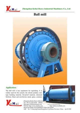 Zhengzhou Kehai Heavy Industrial Machinery Co., Ltd


                                           Ball mill




Application:
The ball mill is key equipment for regrinding. It is
widely used for the cement, the silicate product, new
type building material, fire-proof material, chemical
fertilizer, black and non-ferrous metal, glass, ceramics

                           Zhengzhou Kehai Heavy Industrial Machinery Co., Ltd
                           Tel: +86-371-64135926 Mobile: +86 15237140218 Fax: +86-371-64392429
                           Mail:gary102884@hotmail.com           lhs102884@sohu.com
                           Website: http://www.zzkehai.com           http://kehai.en.alibaba.com
                           Skype:lhs102884; ICQ:566896923;Yahoo:lhs102884
                           Add: No.7, Chaoyang Road,Zhengzhou City,Henan Province, China zip:451200
 