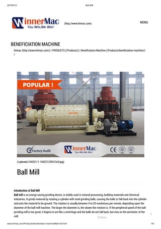 2019/5/10 Ball Mill
www.hiimac.com/Products/beneficiation-machine/Ball-mill.html 1/8
(http://www.hiimac.com) MENU
BENEFICIATION MACHINE
hiimac (http://www.hiimac.com/) / PRODUCTS (/Products/) / Beneﬁciation Machine (/Products/beneﬁciation-machine/)
/
Introduction of Ball Mill
Ball mill is an energy-saving grinding device, is widely used in mineral processing, building materials and chemical
industries. It grinds material by rotating a cylinder with steel grinding balls, causing the balls to fall back into the cylinder
and onto the material to be ground. The rotation is usually between 4 to 20 revolutions per minute, depending upon the
diameter of the ball mill machine. The larger the diameter is, the slower the rotation is. If the peripheral speed of the ball
grinding mill is too great, it begins to act like a centrifuge and the balls do not fall back, but stay on the perimeter of the
mill.
(/uploads/160221/1-160221230515c0.jpg)
Ball Mill
Online
1
 