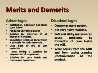 Merits and DemeritsMerits and Demerits
AdvantagesAdvantages
• Installation, operation and laborInstallation, operation and labor
costs is low.costs is low.
• Produces very fine powderProduces very fine powder
• Suitable for materials of allSuitable for materials of all
degree of hardness.degree of hardness.
• Completely enclosed form whichCompletely enclosed form which
is suitable for toxic materials.is suitable for toxic materials.
• Used both of dry or wetUsed both of dry or wet
materials.materials.
• Wet milling is suitable forWet milling is suitable for
preparation of suspension.preparation of suspension.
• Suitable for both batch andSuitable for both batch and
continuous operation.continuous operation.
DisadvantagesDisadvantages
• Consumes more power.Consumes more power.
• It is very noisy machine.It is very noisy machine.
• Soft and sticky material canSoft and sticky material can
cause problems bycause problems by
formation of cake insideformation of cake inside
the mill.the mill.
• Wear occurs from the ballsWear occurs from the balls
and from casing ,causingand from casing ,causing
,contamination of the,contamination of the
product.product.
 