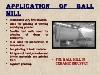 ApplicAtion of BAllApplicAtion of BAll
MillMill
 It produces very fine powder.It produces very fine powder.
 Used for grinding of wettingUsed for grinding of wetting
and drying powder.and drying powder.
 Smaller ball mills used forSmaller ball mills used for
grinding of drugs orgrinding of drugs or
excipients.excipients.
 It is used for preparation ofIt is used for preparation of
suspension.suspension.
 For grinding of toxic material.For grinding of toxic material.
 All types of hard ,abrasive andAll types of hard ,abrasive and
brittle materials are grindedbrittle materials are grinded
by it.by it.
 Gypsum grinding.Gypsum grinding.
• fig: BAll Mill infig: BAll Mill in
cerAMic industrycerAMic industry
 