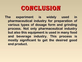 conclusionconclusion
The experiment is widely used inThe experiment is widely used in
pharmaceutical industry for preparation ofpharmaceutical industry for preparation of
various types of dosage form and grindingvarious types of dosage form and grinding
process. Not only pharmaceutical industryprocess. Not only pharmaceutical industry
but also this equipment is used in many foodbut also this equipment is used in many food
and beverage industry. This process isand beverage industry. This process is
mostly significant to get the desired goodmostly significant to get the desired good
end product.end product.
 