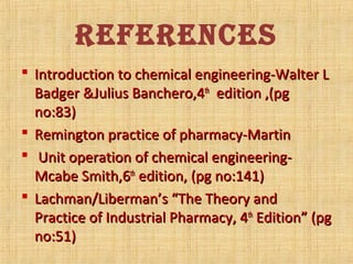 REFERENCES
 Introduction to chemical engineering-Walter LIntroduction to chemical engineering-Walter L
Badger &Julius Banchero,4Badger &Julius Banchero,4thth
edition ,(pgedition ,(pg
no:83)no:83)
 Remington practice of pharmacy-MartinRemington practice of pharmacy-Martin
 Unit operation of chemical engineering-Unit operation of chemical engineering-
Mcabe Smith,6Mcabe Smith,6thth
edition, (pg no:141)edition, (pg no:141)
 Lachman/Liberman’s “The Theory andLachman/Liberman’s “The Theory and
Practice of Industrial Pharmacy, 4Practice of Industrial Pharmacy, 4thth
Edition” (pgEdition” (pg
no:51)no:51)
 