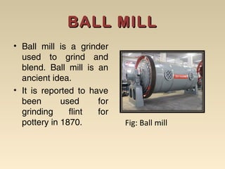 BALL MILLBALL MILL
• Ball mill is a grinder
used to grind and
blend. Ball mill is an
ancient idea.
• It is reported to have
been used for
grinding flint for
pottery in 1870. Fig: Ball mill
 
