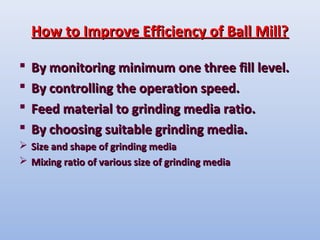 How to Improve Efficiency of Ball Mill?How to Improve Efficiency of Ball Mill?
 By monitoring minimum one three fill level.By monitoring minimum one three fill level.
 By controlling the operation speed.By controlling the operation speed.
 Feed material to grinding media ratio.Feed material to grinding media ratio.
 By choosing suitable grinding media.By choosing suitable grinding media.
 Size and shape of grinding mediaSize and shape of grinding media
 Mixing ratio of various size of grinding mediaMixing ratio of various size of grinding media
 