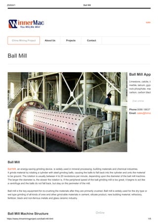 2020/4/1 Ball Mill
https://www.chinaminingproject.com/ball-mill.html 1/5
sales
Ball Mill
Ball Mill, an energy-saving grinding device, is widely used in mineral processing, building materials and chemical industries.
It grinds material by rotating a cylinder with steel grinding balls, causing the balls to fall back into the cylinder and onto the material
to be ground. The rotation is usually between 4 to 20 revolutions per minute, depending upon the diameter of the ball mill machine.
The larger the diameter is, the slower the rotation is. If the peripheral speed of the ball grinding mill is too great, it begins to act like
a centrifuge and the balls do not fall back, but stay on the perimeter of the mill.
Ball mill is the key equipment for re-crushing the materials after they are primarily crushed. Ball mill is widely used for the dry type or
wet type grinding of all kinds of ores and other grind-able materials in cement, silicate product, new building material, refractory,
fertilizer, black and non-ferrous metals and glass ceramic industry.
Ball Mill Machine Structure
Ball Mill
Ball Mill App
Limestone, calcite, b
marble, talcum, gyps
rock phosphate, man
carbon, carbon black
chat online
Phone:0086 186371
Email: sales@hiima
China Mining Project About Us Projects Contact
Online
 