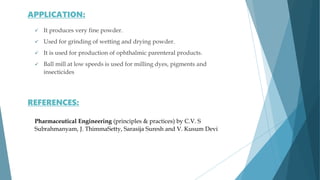 It produces very fine powder.
 Used for grinding of wetting and drying powder.
 It is used for production of ophthalmic parenteral products.
 Ball mill at low speeds is used for milling dyes, pigments and
insecticides
Pharmaceutical Engineering (principles & practices) by C.V. S
Subrahmanyam, J. ThimmaSetty, Sarasija Suresh and V. Kusum Devi
APPLICATION:
REFERENCES:
 