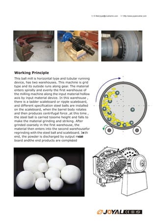 >> E-Mail:joyal@crusherinc.com

Working Principle
This ball mill is horizontal type and tubular running
device, has two warehouses. This machine is grid
type and its outside runs along gear. The material
enters spirally and evenly the first warehouse of
the milling machine along the input material hollow
axis by input material device. In this warehouse ,
there is a ladder scaleboard or ripple scaleboard,
and different specification steel balls are installed
on the scaleboard, when the barrel body rotates
and then produces centrifugal force ,at this time ,
the steel ball is carried tosome height and falls to
make the material grinding and striking. After
grinded coarsely in the first warehouse, the
material then enters into the second warehousefor
regrinding with the steel ball and scaleboard. In th
e
end, the powder is discharged by output mate
rial
board andthe end products are completed
.

>> Http://www.joyalcrusher.com

 