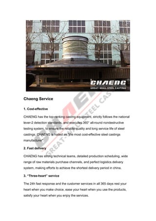 Chaeng Service
1. Cost-effective
CHAENG has the top-ranking casting equipment, strictly follows the national
lever-2 detection standards, and executes 360° all-round nondestructive
testing system, to ensure the reliable quality and long service life of steel
castings. CHAENG is hailed as "the most cost-effective steel castings
manufacturer".
2. Fast delivery
CHAENG has strong technical teams, detailed production scheduling, wide
range of raw materials purchase channels, and perfect logistics delivery
system, making efforts to achieve the shortest delivery period in china.
3. “Three-heart” service
The 24h fast response and the customer services in all 365 days rest your
heart when you make choice, ease your heart when you use the products,
satisfy your heart when you enjoy the services.
 