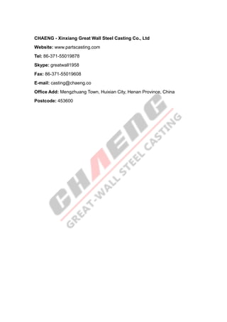 CHAENG - Xinxiang Great Wall Steel Casting Co., Ltd
Website: www.partscasting.com
Tel: 86-371-55019878
Skype: greatwall1958
Fax: 86-371-55019608
E-mail: casting@chaeng.co
Office Add: Mengzhuang Town, Huixian City, Henan Province, China
Postcode: 453600
 