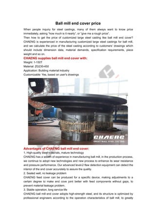 Ball mill end cover price
When people inquiry for steel castings, many of them always want to know price
immediately, asking “how much is it nearly”, or “give me a rough price”.
Then how to get the price of customized large steel casting like ball mill end cover?
CHAENG is experienced in manufacturing customized large steel castings for ball mill,
and we calculate the price of the steel casting according to customers’ drawings which
should include dimension data, material demands, specification requirements, piece
weight and so on.
CHAENG supplies ball mill end cover with:
Weight: 1-150T
Material: ZG230-450
Application: Building material industry
Customizable: Yes, based on user's drawings
Advantages of CHAENG ball mill end cover:
1. High-quality steel materials, mature technology
CHAENG has a wealth of experience in manufacturing ball mill, in the production process,
we continue to adopt new technologies and new process to enhance its wear resistance
and pressure performance. Our advanced level-2 flaw detection equipment can detect the
interior of the end cover accurately to assure the quality.
2. Sealed well, no leakage problem
CHAENG feed cover can be produced for a specific device, making adjustments to a
certain degree to make end cove joint better with feed components without gaps, to
prevent material leakage problem.
3. Stable operation, long service life
CHAENG ball mill end cover adopts high-strength steel, and its structure is optimized by
professional engineers according to the operation characteristics of ball mill, to greatly
 