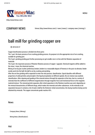 2019/5/10 ball mill for grinding copper ore
www.hiimac.com/mining/ball-mill-for-grinding-copper-ore.html 1/5
(http://www.hiimac.com)
MENU
COMPANY NEWS hiimac (http://www.hiimac.com/) / news (/news/) / company news (/mining/) /
ball mill for grinding copper ore
 2016-02-27
Copper beneﬁciation process is divided into three parts:
The 1 part: the basic process of ore crushing grinding process. Its purpose is to the appropriate size of ore crushing,
suitable for grinding part.
The 2 part: grinding grinding part further processing ore get smaller size is in line with the flotation separation of
materials
The 3 part: the important process of flotation flotation process of copper / upgrade. Chemical reagents will be added to
the mixer / mixer, the chemical reaction.
Mining of ore by jaw crusher preliminary broken, broken to a reasonable degree of ﬁneness in the post via elevator, feeder
evenly send into the ball, the ball to ore by crushing and grinding.
After the ore ﬁne grinding mill is expected to enter the next process: classiﬁcation. Spiral classiﬁer with different
proportion of solid particles and principle in the liquid precipitation at different speeds, the ore mixture was washed,
classiﬁcation. After cleaning and grading of the mineral mixture through the separator at the time, due to a variety of
minerals than the coefﬁcient of different magnetization through magnetic force and mechanical force to the magnetic
material mixture. The mineral particle separator after initial separation in the flotation machine was sent, depending on
the mineral characteristics of different drugs, which makes the minerals and other substances. In the minerals to be
separated, because it contains a lot of water shall be the thickener initial concentration, the drying machine drying can be
obtained dry minerals. The copper concentrate grade reaches 45%.
News
Company News (/Mining/)
Mining News (/Beneﬁciation/)
Hot
Online
1
 