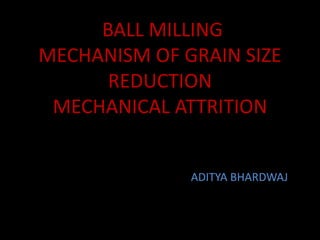 BALL MILLING
MECHANISM OF GRAIN SIZE
REDUCTION
MECHANICAL ATTRITION
ADITYA BHARDWAJ
 