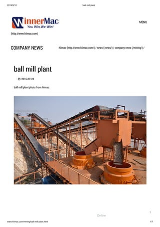2019/5/10 ball mill plant
www.hiimac.com/mining/ball-mill-plant.html 1/7
(http://www.hiimac.com)
MENU
COMPANY NEWS hiimac (http://www.hiimac.com/) / news (/news/) / company news (/mining/) /
ball mill plant
 2016-02-28
ball mill plant photo from hiimac
Online
1
 