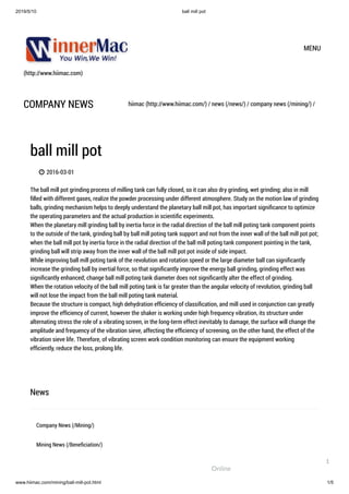 2019/5/10 ball mill pot
www.hiimac.com/mining/ball-mill-pot.html 1/5
(http://www.hiimac.com)
MENU
COMPANY NEWS hiimac (http://www.hiimac.com/) / news (/news/) / company news (/mining/) /
ball mill pot
 2016-03-01
The ball mill pot grinding process of milling tank can fully closed, so it can also dry grinding, wet grinding; also in mill
ﬁlled with different gases, realize the powder processing under different atmosphere. Study on the motion law of grinding
balls, grinding mechanism helps to deeply understand the planetary ball mill pot, has important signiﬁcance to optimize
the operating parameters and the actual production in scientiﬁc experiments.  
When the planetary mill grinding ball by inertia force in the radial direction of the ball mill poting tank component points
to the outside of the tank, grinding ball by ball mill poting tank support and not from the inner wall of the ball mill pot pot;
when the ball mill pot by inertia force in the radial direction of the ball mill poting tank component pointing in the tank,
grinding ball will strip away from the inner wall of the ball mill pot pot inside of side impact.  
While improving ball mill poting tank of the revolution and rotation speed or the large diameter ball can signiﬁcantly
increase the grinding ball by inertial force, so that signiﬁcantly improve the energy ball grinding, grinding effect was
signiﬁcantly enhanced; change ball mill poting tank diameter does not signiﬁcantly alter the effect of grinding.  
When the rotation velocity of the ball mill poting tank is far greater than the angular velocity of revolution, grinding ball
will not lose the impact from the ball mill poting tank material.  
Because the structure is compact, high dehydration efﬁciency of classiﬁcation, and mill used in conjunction can greatly
improve the efﬁciency of current, however the shaker is working under high frequency vibration, its structure under
alternating stress the role of a vibrating screen, in the long-term effect inevitably to damage, the surface will change the
amplitude and frequency of the vibration sieve, affecting the efﬁciency of screening, on the other hand, the effect of the
vibration sieve life. Therefore, of vibrating screen work condition monitoring can ensure the equipment working
efﬁciently, reduce the loss, prolong life.
News
Company News (/Mining/)
Mining News (/Beneﬁciation/)
Online
1
 