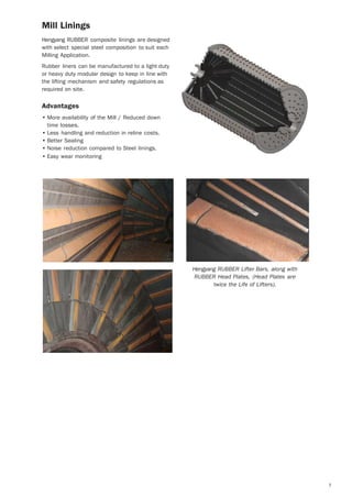 7
Mill Linings
Hengyang RUBBER composite linings are designed
with select special steel composition to suit each
Milling Application.
Rubber liners can be manufactured to a light duty
or heavy duty modular design to keep in line with
the lifting mechanism and safety regulations as
required on site.
Advantages
• More availability of the Mill / Reduced down
time losses.
• Less handling and reduction in reline costs.
• Better Sealing
• Noise reduction compared to Steel linings.
• Easy wear monitoring
Hengyang RUBBER Lifter Bars, along with
RUBBER Head Plates, (Head Plates are
twice the Life of Lifters).
 