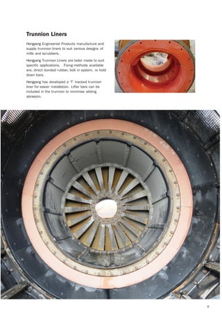 8
Trunnion Liners
Hengyang Engineered Products manufacture and
supply trunnion liners to suit various designs of
mills and scrubbers.
Hengyang Trunnion Liners are tailor made to suit
specific applications. Fixing methods available
are, direct bonded rubber, bolt in system, or hold
down bars.
Hengyang has developed a ‘T’ tracked trunnion
liner for easier installation. Lifter bars can be
included in the trunnion to minimise sliding
abrasion.
 