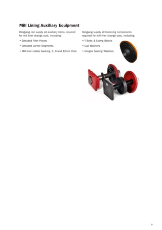 9
Mill Lining Auxiliary Equipment
Hengyang can supply all auxiliary items required
for mill liner change outs, including:
• Extruded Filler Pieces
• Extruded Corner Segments
• Mill liner rubber backing, 6, 9 and 12mm thick
Hengyang supply all fastening components
required for mill liner change outs, including:
• T Bolts & Clamp Blocks
• Cup Washers
• Integral Sealing Washers
 