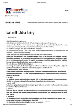 2019/5/10 ball mill rubber lining
www.hiimac.com/mining/ball-mill-rubber-lining.html 1/5
(http://www.hiimac.com)
MENU
COMPANY NEWS hiimac (http://www.hiimac.com/) / news (/news/) / company news (/mining/) /
ball mill rubber lining
 2016-02-24
rubber lining production requirements
rubber lining must meet the standard HGJ32-90 "rubberlining chemical equipment" requirements.  
- surface smooth, no local convex surface and concave scar plate shall not be greater than 2mm. Steel shall have serious
corrosion spots, sand holes, porosity, overlap, mark manufacturing ﬁxture to clean polishing.  
Full - weld after welding, to clean up all polished beading and spatter.  
- no weld porosity, slag inclusion, if there is to be welded, polished height of weld seam shall not be more than 3mm and
grinding for a smooth transition or all polished.  
- corner weld angle plane radius is greater than 5mm, a surface radius greater than 8mm.
Rubber lining plate for ball mill is used, both ends of the barrel body of the ball mill rubber lining board, also known as
rubber lining, rubber lining. The whole ball mill rubber lining board by the end of the lining board (grid for lattice panel)
and the end of the promotion, the center of the ring (grid for central guard board), ﬁller and a cylinder lifting strip (also
known as batten), cylinder liner, Confucius, fasteners and other parts.
The main advantages of ball mill rubber lining board
1, low energy consumption, the physical density of the rubber is one sixth of the manganese steel, reduce quality of the
cylinder, and reduce the load on the motor, save electric energy, also is to reduce the cost;
2, high wear resistance, impact resistance
Rubber liner with special formula and by high pressure vulcanization treatment, the wear resistance of a substantial
increase in service life is about 1.5-2 times of manganese steel lining board, rubber itself unique elastic buffer greatly
reduces the ﬁerce impact;
3, low noise
The collision of steel and rubber itself reduces the noise, while the rubber itself has a sound effect, to a certain extent,
stimulate the enthusiasm of the staff, indirectly enhances the production beneﬁt of enterprise;
4, easy to install
Rubber lining light quality, installation does not require special tools, more convenient greatly reduce downtime, improve
the operational efﬁciency of enterprises
5, corrosion
Manganese steel and acid, alkali, salt and other will produce the chemical displacement reaction, accelerate the lining
board wear; and rubber lining board by special technics, with corrosion resistant, thus extending the service life of the
lining board is.
6, save the ball
The actual work estimates, compared with Chenban manganese steel, with an annual output of 100 thousand tons
reﬁnery, rubber liner can save 150 thousand tons of steel ball.
The disadvantage is that the rubber lining does not heat, not suitable for use in dry mill.Online
1
 