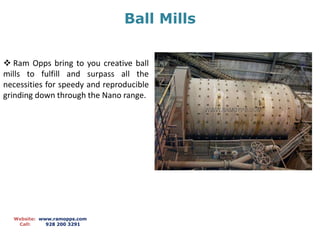 Ball Mills 
 Ram Opps bring to you creative ball 
mills to fulfill and surpass all the 
necessities for speedy and reproducible 
grinding down through the Nano range. 
Website: www.ramopps.com 
Call: 928 200 3291 
 