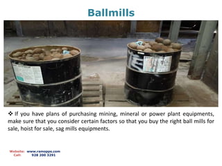 Ballmills
Website: www.ramopps.com
Call: 928 200 3291
 If you have plans of purchasing mining, mineral or power plant equipments,
make sure that you consider certain factors so that you buy the right ball mills for
sale, hoist for sale, sag mills equipments.
 