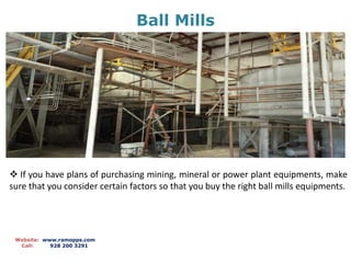 Ball Mills
Website: www.ramopps.com
Call: 928 200 3291
 If you have plans of purchasing mining, mineral or power plant equipments, make
sure that you consider certain factors so that you buy the right ball mills equipments.
 