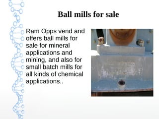 Ball mills for sale
Ram Opps vend and
offers ball mills for
sale for mineral
applications and
mining, and also for
small batch mills for
all kinds of chemical
applications..
Ram Opps vend and
offers ball mills for
sale for mineral
applications and
mining, and also for
small batch mills for
all kinds of chemical
applications..
 
