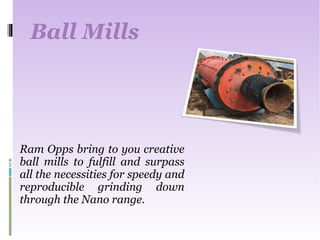 Ball Mills
Ram Opps bring to you creative
ball mills to fulfill and surpass
all the necessities for speedy and
reproducible grinding down
through the Nano range.
 