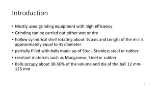 Introduction
• Mostly used grinding equipment with high efficiency
• Grinding can be carried out either wet or dry
• hollow cylindrical shell rotating about its axis and Length of the mill is
approximately equal to its diameter
• partially filled with balls made up of Steel, Stainless steel or rubber
• resistant materials such as Manganese, Steel or rubber
• Balls occupy about 30-50% of the volume and dia of the ball 12 mm-
125 mm
3
 