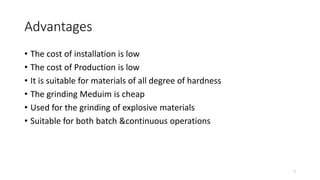 Advantages
• The cost of installation is low
• The cost of Production is low
• It is suitable for materials of all degree of hardness
• The grinding Meduim is cheap
• Used for the grinding of explosive materials
• Suitable for both batch &continuous operations
7
 