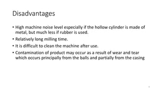Disadvantages
• High machine noise level especially if the hollow cylinder is made of
metal, but much less if rubber is used.
• Relatively long milling time.
• It is difficult to clean the machine after use.
• Contamination of product may occur as a result of wear and tear
which occurs principally from the balls and partially from the casing
8
 