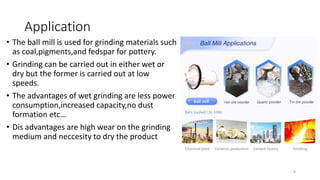 Application
• The ball mill is used for grinding materials such
as coal,pigments,and fedspar for pottery.
• Grinding can be carried out in either wet or
dry but the former is carried out at low
speeds.
• The advantages of wet grinding are less power
consumption,increased capacity,no dust
formation etc…
• Dis advantages are high wear on the grinding
medium and neccesity to dry the product
9
 