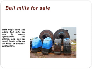 Ball mills for sale
Ram Opps vend and
offers ball mills for
sale for mineral
applications and
mining, and also for
small batch mills for
all kinds of chemical
applications.
 