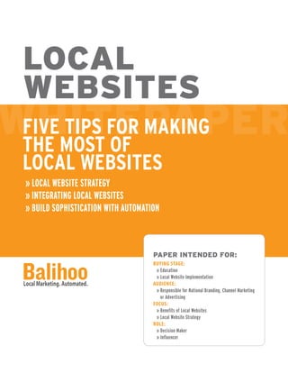 LOCAL WEBSITES
Five Tips for Making the Most of Local Websites
» LOCAL WEBSITE STRATEGY
» INTEGRATING LOCAL WEBSITES
» BUILD SOPHISTICATION WITH AUTOMATION
PAPER INTENDED FOR
BUYING STAGE
» Education
» Local Website Implementation
AUDIENCE
» Responsible for National Branding,
Channel Marketing, and Advertising
FOCUS
» Beneits of Local Websites
» Local Website Strategy
ROLE
» Decision Maker
» Influencer
 