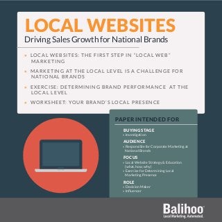 LOCAL WEBSITES
Driving Sales Growth for National Brands
» LOCAL WEBSITES: THE FIRST STEP IN “LOCAL WEB”
MARKETING
» MARKETING AT THE LOCAL LEVEL IS A CHALLENGE FOR
NATIONAL BRANDS
» EXERCISE: DETERMINING BRAND PERFORMANCE AT THE
LOCAL LEVEL
» WORKSHEET: YOUR BRAND’S LOCAL PRESENCE
PAPER INTENDED FOR
BUYING STAGE
» Investigation
AUDIENCE
» Responsible for Corporate Marketing at
National Brands
FOCUS
» Local Website Strategy & Education
(what, how, why)
» Exercise for Determining Local
Marketing Presence
ROLE
» Decision Maker
» Influencer
 