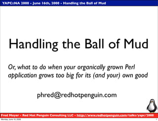 YAPC::NA 2008 - June 16th, 2008 - Handling the Ball of Mud




       Handling the Ball of Mud
       Or, what to do when your organically grown Perl
       application grows too big for its (and your) own good

                        phred@redhotpenguin.com

Fred Moyer - Red Hot Penguin Consulting LLC - http://www.redhotpenguin.com/talks/yapc/2008
Monday, June 16, 2008                                                                        1
 