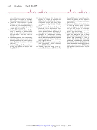 valve calcification as a marker for aortic ste-
nosis severity: assessment on 16-MDCT.
AJR Am J Roentgenol. 2004;183:1813–1818.
6. Lindroos M, Kupari M, Heikkila J, Tilvis R.
Prevalence of aortic valve abnormalities in
the elderly: an echocardiographic study of a
random population sample. J Am Coll
Cardiol. 1993;21:1220–1225.
7. Goodney PP, Stukel TA, Lucas FL, Fin-
layson EV, Birkmeyer JD. Hospital volume,
length of stay, and readmission rates in
high-risk surgery. Ann Surg. 2003;238:
161–167.
8. Percutaneous balloon aortic valvuloplasty:
acute and 30-day follow-up results in 674
patients from the NHLBI Balloon Valvulo-
plasty Registry. Circulation. 1991;84:
2383–2397.
9. Horstkotte D, Loogen F. The natural history
of aortic valve stenosis. Eur Heart J. 1988;
9(suppl E):57–64.
10. Kuntz RE, Tosteson AN, Berman AD,
Goldman L, Gordon PC, Leonard BM,
McKay RG, Diver DJ, Safian RD. Predictors
of event-free survival after balloon aortic
valvuloplasty. N Engl J Med. 1991;325:
17–23.
10a.Cribier A, Savin T, Saoudi N, Rocha P,
Berland J, Letac B. Percutaneous trans-
luminal valvuloplasty of acquired aortic
stenosis in elderly patients: an alternative to
valve replacement? Lancet. 1986;1:63–67.
11. Eisenhauer AC, Hadjipetrou P, Piemonte
TC. Balloon aortic valvuloplasty revisited:
the role of the Inoue balloon and transseptal
antegrade approach. Catheter Cardiovasc
Interv. 2000;50:484–491.
12. Feldman T. Transseptal antegrade access for
aortic valvuloplasty. Catheter Cardiovasc
Interv. 2000;50:492–494.
13. Agarwal A, Kini AS, Attanti S, Lee PC,
Ashtiani R, Steinheimer AM, Moreno PR,
Sharma SK. Results of repeat balloon valvu-
loplasty for treatment of aortic stenosis in
patients aged 59 to 104 years. Am J Cardiol.
2005;95:43–47.
14. Eltchaninoff H, Cribier A, Tron C, Anselme
F, Koning R, Soyer R, Letac B. Balloon
aortic valvuloplasty in elderly patients at
high risk for surgery, or inoperable:
immediate and mid-term results. Eur
Heart J. 1995;16:1079–1084.
15. Pedersen WR, Van Tassel RA, Pierce TA,
Pence DM, Monyak DJ, Kim TH, Harris
KM, Knickelbine T, Lesser JR, Madison JD,
Mooney MR, Goldenberg IF, Longe TF,
Poulose AK, Graham KJ, Nelson RR,
Pritzker MR, Pagan-Carlo LA, Boisjolie CR,
Zenovich AG, Schwartz RS. Radiation fol-
lowing percutaneous balloon aortic valvulo-
plasty to prevent restenosis (RADAR pilot
trial). Catheter Cardiovasc Interv. 2006;68:
183–192.
e338 Circulation March 27, 2007
by guest on January 11, 2013http://circ.ahajournals.org/Downloaded from
 