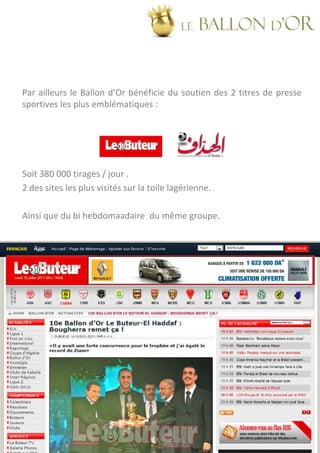 LE   BALLON d’OR


Par ailleurs le Ballon d’Or bénéficie du soutien des 2 titres de presse
sportives les plus emblématiques :




Soit 380 000 tirages / jour .
2 des sites les plus visités sur la toile lagérienne.

Ainsi que du bi hebdomaadaire du même groupe.
 