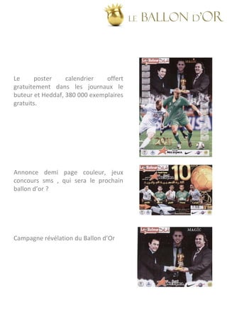 LE   BALLON d’OR



Le     poster     calendrier   offert
gratuitement dans les journaux le
buteur et Heddaf, 380 000 exemplaires
gratuits.




Annonce demi page couleur, jeux
concours sms , qui sera le prochain
ballon d’or ?




Campagne révélation du Ballon d’Or
 