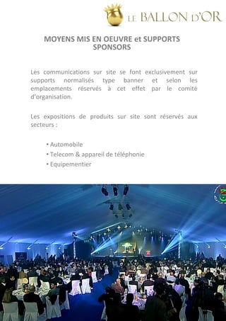 LE   BALLON d’OR
    MOYENS MIS EN OEUVRE et SUPPORTS
               SPONSORS

Les communications sur site se font exclusivement sur
supports normalisés type banner et selon les
emplacements réservés à cet effet par le comité
d’organisation.

Les expositions de produits sur site sont réservés aux
secteurs :

     • Automobile
     • Telecom & appareil de téléphonie
     • Equipementier
 