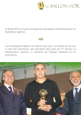 LE   BALLON d’OR




Le Ballon d’Or est la plus prestigieuse récompense individuelle pour un
footballeur algérien.




Une récompense légitime et réconnu par tous. Le lauréat est élu par
le vote des entraineurs, des présidents des clubs de 1ère division, le
sélectionneur national, le capitaine de l’équipe nationale et les
journalistes.
 