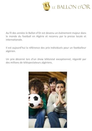 LE   BALLON d’OR




Au fil des années le Ballon d’Or est devenu un événement majeur dans
le monde du football en Algérie et reconnu par la presse locale et
internationale.

Il est aujourd’hui la référence des prix individuels pour un footballeur
algérien.

Un prix décerné lors d’un show télévisisé exceptionnel, régardé par
des millions de téléspectateurs algériens
                                algériens.
 