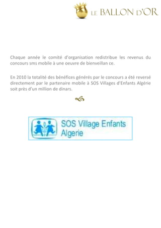 LE   BALLON d’OR




Chaque année le comité d’organisation redistribue les revenus du
concours sms mobile à une oeuvre de bienveillan ce.

En 2010 la totalité des bénéfices générés par le concours a été reversé
directement par le partenaire mobile à SOS Villages d’Enfants Algérie
soit près d’un million de dinars.
 