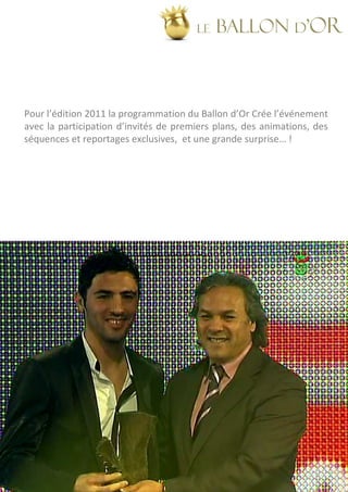 LE   BALLON d’OR



Pour l’édition 2011 la programmation du Ballon d’Or Crée l’événement
avec la participation d’invités de premiers plans, des animations, des
séquences et reportages exclusives, et une grande surprise… !
 