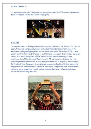 PETROS KARRAS B2
2
active at European clubs. The award became a global prize in 2007 with all professional
footballers from around the world being eligible
HISTORY
Stanley Matthews of Blackpool was the introductory winner of the Ballon d'Or. Prior to
2007, the award was generally known as the continental European Footballer of the
Year award in English language and much international media. Even after 2007, it was
usually identified with and referred to by that name because of its origin as a European
award, until it was merged with FIFA's World Player award cementing its new
worldwide claim. Milan's George Weah, the only African recipient, became the first
non-European to win the award in 1995, the year that rules of eligibility were changed
for the first time. Ronaldo of Internationale became the first South American winner
two years later. The second rule change in 2007 to include players from all continents
did not bring up new winners, as all recipients since then have still exclusively been
active in Europe during their win.
 