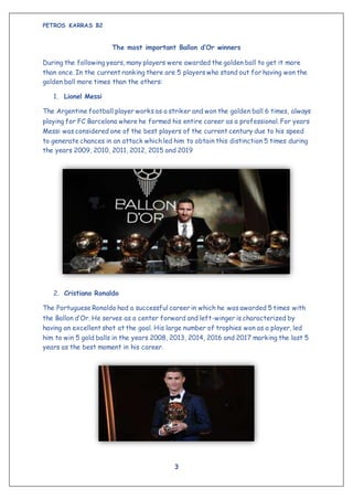 PETROS KARRAS B2
3
The most important Ballon d’Or winners
During the following years, many players were awarded the golden ball to get it more
than once. In the current ranking there are 5 players who stand out for having won the
golden ball more times than the others:
1. Lionel Messi
The Argentine football player works as a striker and won the golden ball 6 times, always
playing for FC Barcelona where he formed his entire career as a professional. For years
Messi was considered one of the best players of the current century due to his speed
to generate chances in an attack which led him to obtain this distinction 5 times during
the years 2009, 2010, 2011, 2012, 2015 and 2019
2. Cristiano Ronaldo
The Portuguese Ronaldo had a successful career in which he was awarded 5 times with
the Ballon d’Or. He serves as a center forward and left-winger is characterized by
having an excellent shot at the goal. His large number of trophies won as a player, led
him to win 5 gold balls in the years 2008, 2013, 2014, 2016 and 2017 marking the last 5
years as the best moment in his career.
 